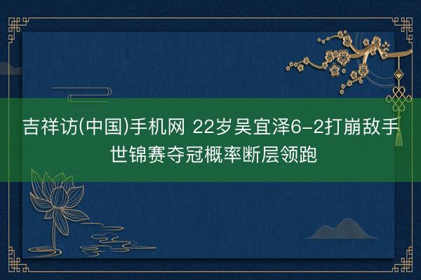 吉祥访(中国)手机网 22岁吴宜泽6-2打崩敌手 世锦赛夺冠概率断层领跑