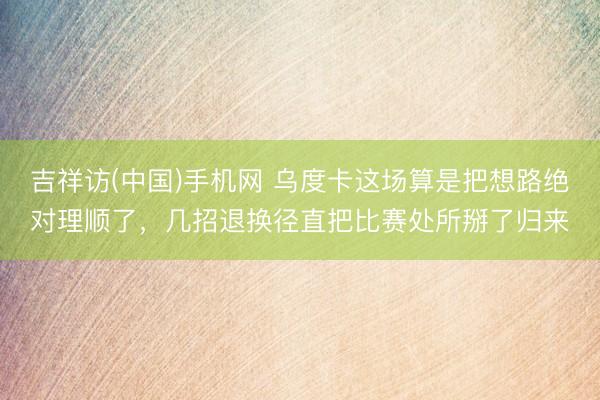 吉祥访(中国)手机网 乌度卡这场算是把想路绝对理顺了，几招退换径直把比赛处所掰了归来