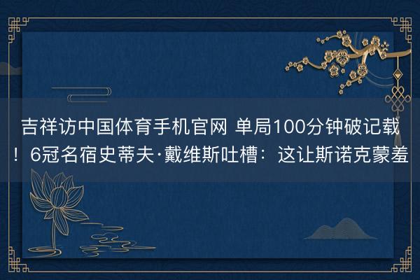 吉祥访中国体育手机官网 单局100分钟破记载！6冠名宿史蒂夫·戴维斯吐槽：这让斯诺克蒙羞