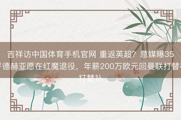 吉祥访中国体育手机官网 重返英超？意媒曝35岁德赫亚愿在红魔退役，年薪200万欧元回曼联打替补