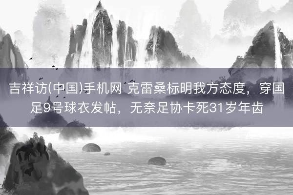 吉祥访(中国)手机网 克雷桑标明我方态度，穿国足9号球衣发帖，无奈足协卡死31岁年齿