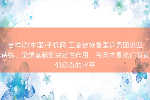 吉祥访(中国)手机网 王楚钦恢复国乒男团进四强：林诗栋、梁靖崑起到决定性作用，今天才是他们简直的水平
