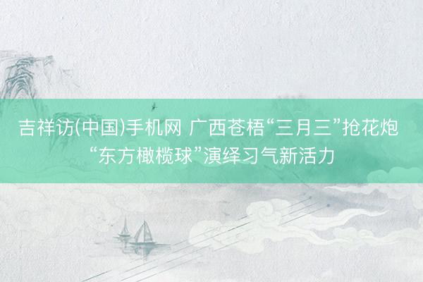 吉祥访(中国)手机网 广西苍梧“三月三”抢花炮 “东方橄榄球”演绎习气新活力