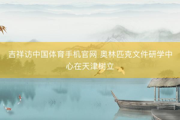 吉祥访中国体育手机官网 奥林匹克文件研学中心在天津树立