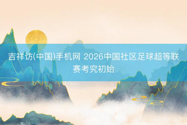 吉祥访(中国)手机网 2026中国社区足球超等联赛考究初始