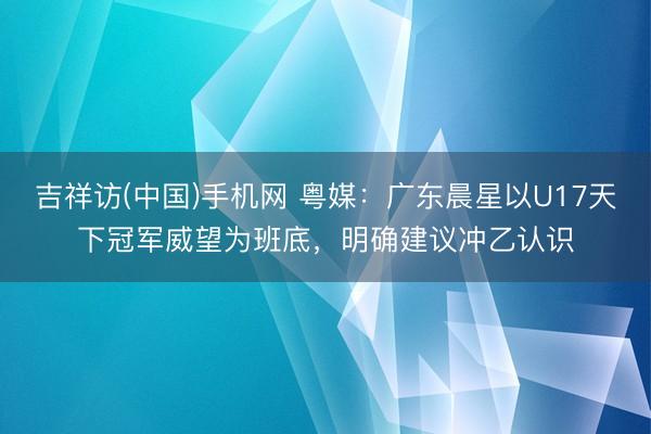 吉祥访(中国)手机网 粤媒：广东晨星以U17天下冠军威望为班底，明确建议冲乙认识
