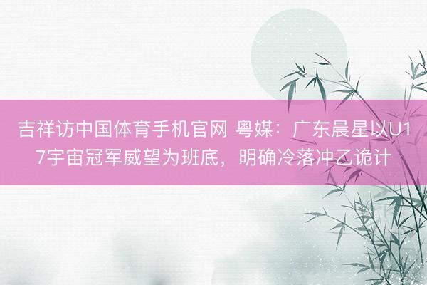 吉祥访中国体育手机官网 粤媒：广东晨星以U17宇宙冠军威望为班底，明确冷落冲乙诡计