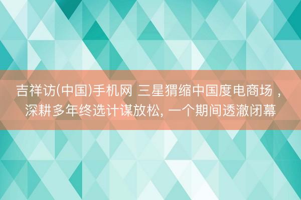 吉祥访(中国)手机网 三星猬缩中国度电商场 ， 深耕多年终选计谋放松， 一个期间透澈闭幕