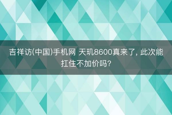 吉祥访(中国)手机网 天玑8600真来了， 此次能扛住不加价吗?