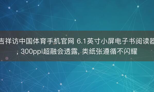 吉祥访中国体育手机官网 6.1英寸小屏电子书阅读器， 300ppi超融会透露， 类纸张遵循不闪耀