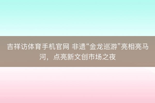 吉祥访体育手机官网 非遗“金龙巡游”亮相亮马河，点亮新文创市场之夜