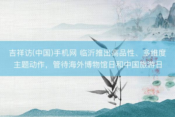 吉祥访(中国)手机网 临沂推出高品性、多维度主题动作，管待海外博物馆日和中国旅游日