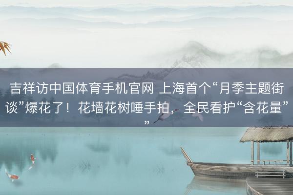 吉祥访中国体育手机官网 上海首个“月季主题街谈”爆花了!花墙花树唾手拍,全民看护“含花量”