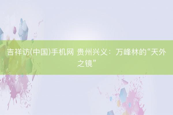 吉祥访(中国)手机网 贵州兴义：万峰林的“天外之镜”