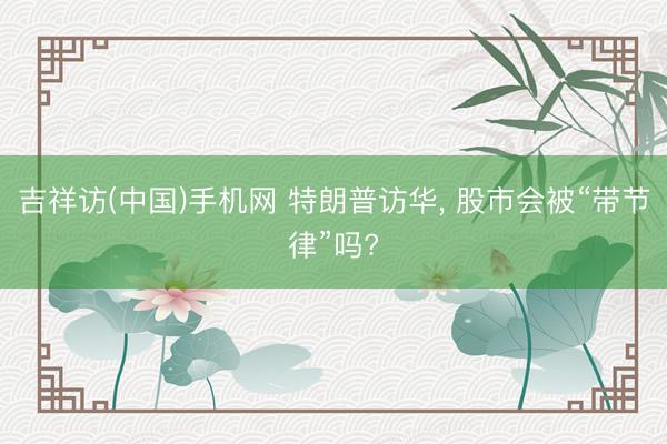 吉祥访(中国)手机网 特朗普访华， 股市会被“带节律”吗?