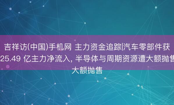 吉祥访(中国)手机网 主力资金追踪|汽车零部件获 25.49 亿主力净流入， 半导体与周期资源遭大额抛售