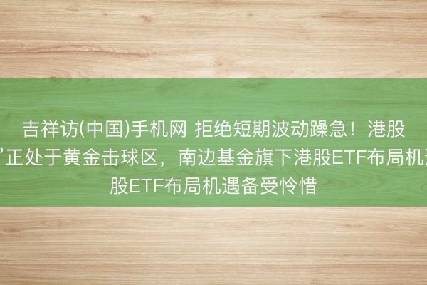 吉祥访(中国)手机网 拒绝短期波动躁急！港股“科医双雄”正处于黄金击球区，南边基金旗下港股ETF布局机遇备受怜惜