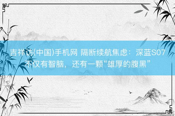 吉祥访(中国)手机网 隔断续航焦虑：深蓝S07不仅有智脑，还有一颗“雄厚的腹黑”
