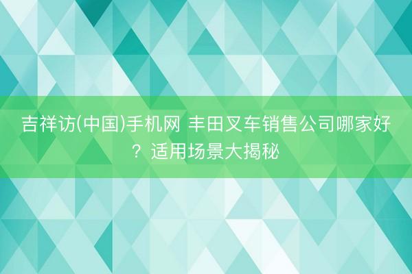 吉祥访(中国)手机网 丰田叉车销售公司哪家好？适用场景大揭秘