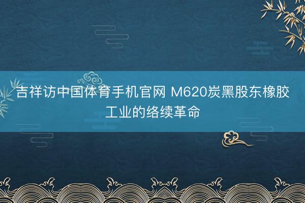 吉祥访中国体育手机官网 M620炭黑股东橡胶工业的络续革命