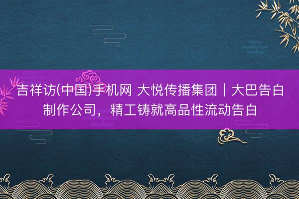 吉祥访(中国)手机网 大悦传播集团｜大巴告白制作公司，精工铸就高品性流动告白