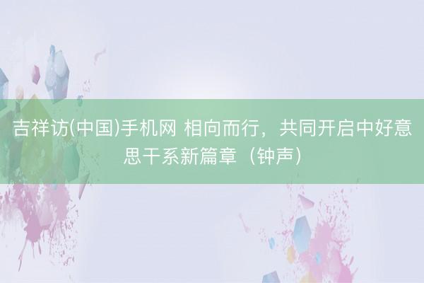 吉祥访(中国)手机网 相向而行,共同开启中好意思干系新篇章(钟声)