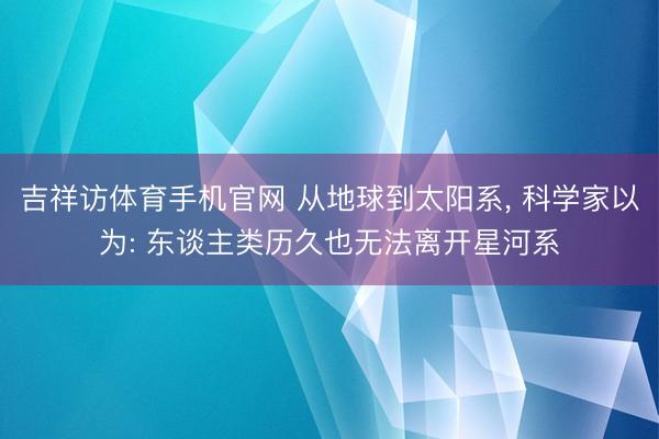 吉祥访体育手机官网 从地球到太阳系， 科学家以为: 东谈主类历久也无法离开星河系