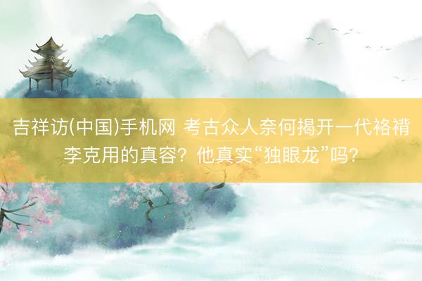 吉祥访(中国)手机网 考古众人奈何揭开一代袼褙李克用的真容?他真实“独眼龙”吗?