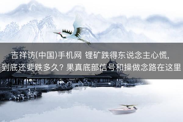 吉祥访(中国)手机网 锂矿跌得东说念主心慌, 到底还要跌多久? 果真底部信号和操做念路在这里