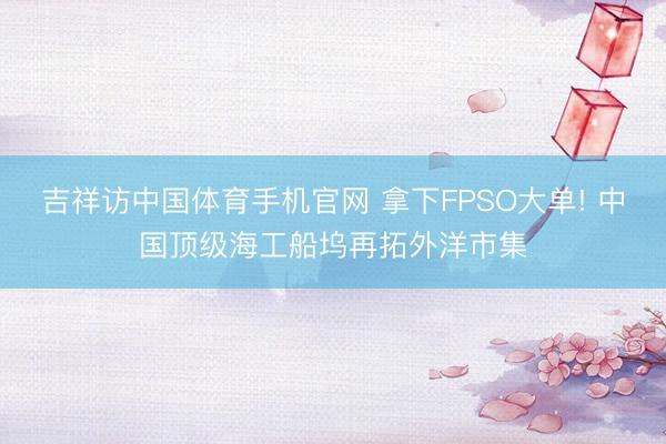 吉祥访中国体育手机官网 拿下FPSO大单! 中国顶级海工船坞再拓外洋市集