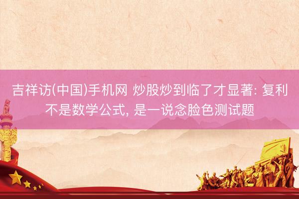 吉祥访(中国)手机网 炒股炒到临了才显著: 复利不是数学公式， 是一说念脸色测试题