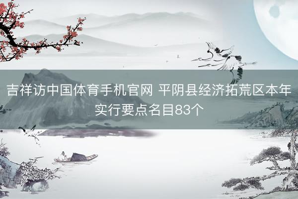 吉祥访中国体育手机官网 平阴县经济拓荒区本年实行要点名目83个