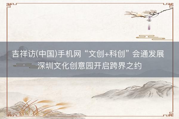 吉祥访(中国)手机网 “文创+科创” 会通发展 深圳文化创意园开启跨界之约