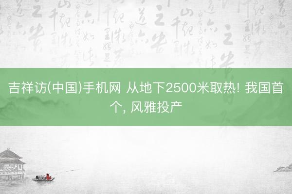 吉祥访(中国)手机网 从地下2500米取热! 我国首个， 风雅投产
