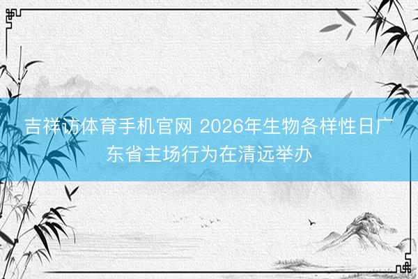 吉祥访体育手机官网 2026年生物各样性日广东省主场行为在清远举办