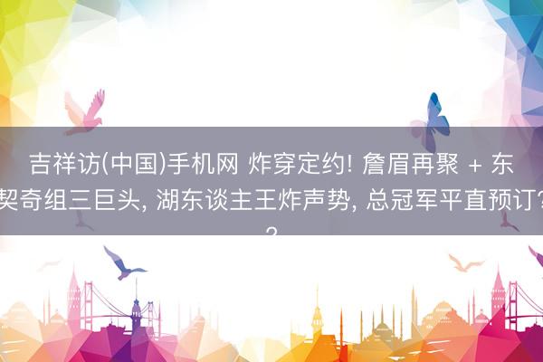 吉祥访(中国)手机网 炸穿定约! 詹眉再聚 + 东契奇组三巨头， 湖东谈主王炸声势， 总冠军平直预订?