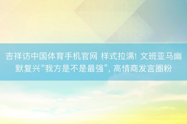 吉祥访中国体育手机官网 样式拉满! 文班亚马幽默复兴“我方是不是最强”， 高情商发言圈粉