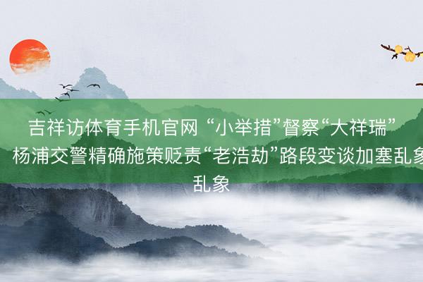 吉祥访体育手机官网 “小举措”督察“大祥瑞”，杨浦交警精确施策贬责“老浩劫”路段变谈加塞乱象