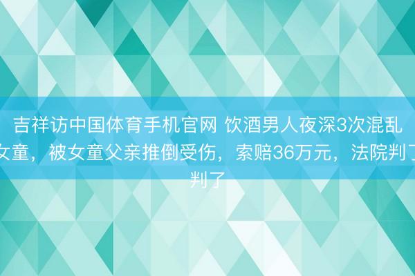 吉祥访中国体育手机官网 饮酒男人夜深3次混乱女童，被女童父亲推倒受伤，索赔36万元，法院判了
