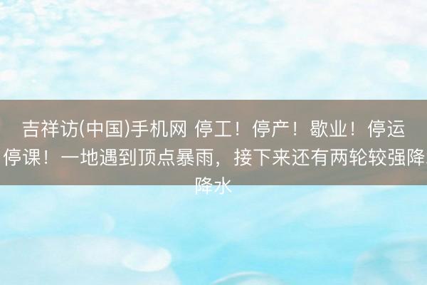 吉祥访(中国)手机网 停工!停产!歇业!停运!停课!一地遇到顶点暴雨,接下来还有两轮较强降水