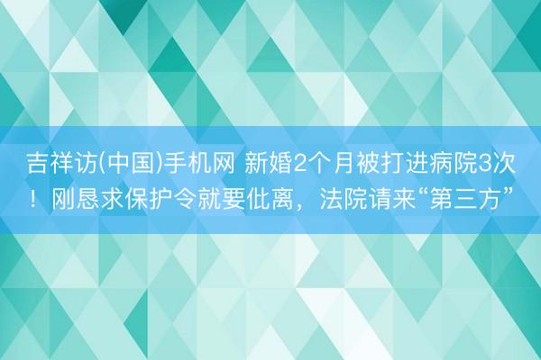 吉祥访(中国)手机网 新婚2个月被打进病院3次！刚恳求保护令就要仳离，法院请来“第三方”