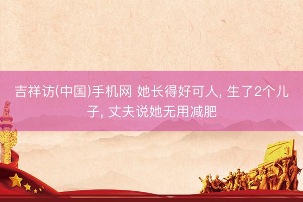 吉祥访(中国)手机网 她长得好可人， 生了2个儿子， 丈夫说她无用减肥
