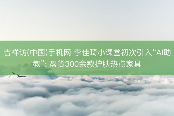 吉祥访(中国)手机网 李佳琦小课堂初次引入“AI助教”: 盘货300余款护肤热点家具