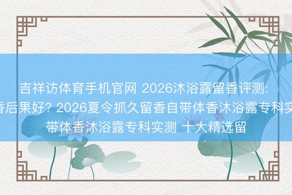 吉祥访体育手机官网 2026沐浴露留香评测: 哪款沐浴露留香后果好? 2026夏令抓久留香自带体香沐浴露专科实测 十大精选留
