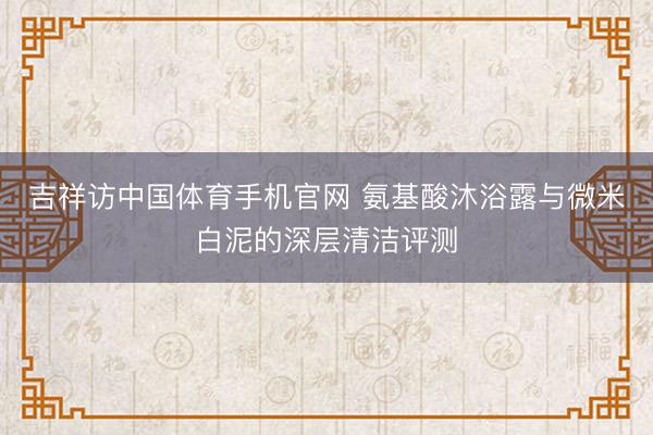 吉祥访中国体育手机官网 氨基酸沐浴露与微米白泥的深层清洁评测