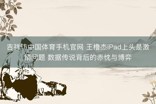 吉祥访中国体育手机官网 王橹杰iPad上头是激情问题 数据传说背后的赤忱与博弈