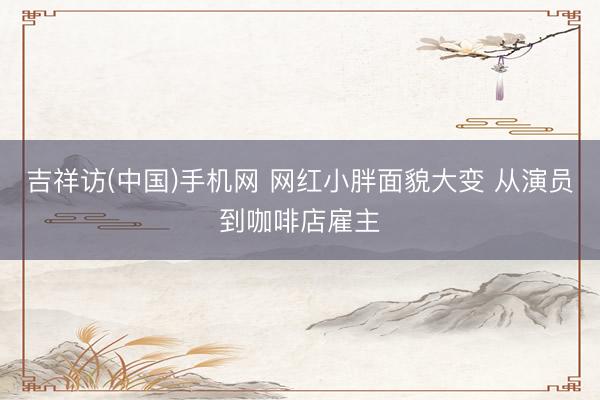 吉祥访(中国)手机网 网红小胖面貌大变 从演员到咖啡店雇主