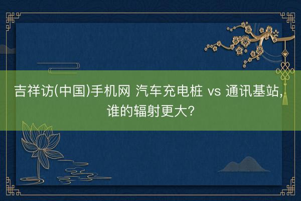 吉祥访(中国)手机网 汽车充电桩 vs 通讯基站, 谁的辐射更大?