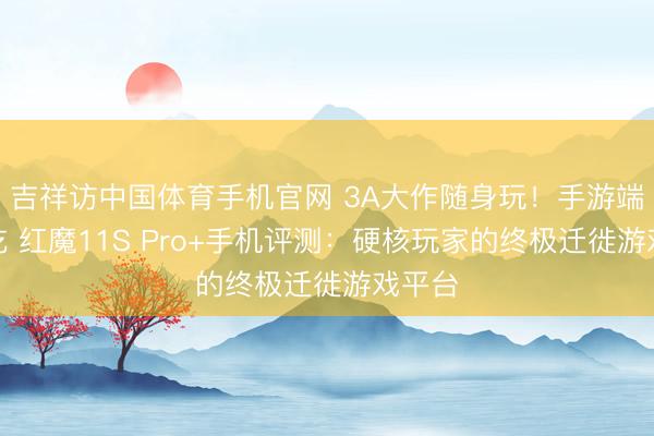 吉祥访中国体育手机官网 3A大作随身玩！手游端游通吃 红魔11S Pro+手机评测：硬核玩家的终极迁徙游戏平台