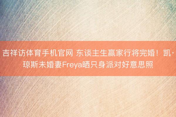 吉祥访体育手机官网 东谈主生赢家行将完婚！凯·琼斯未婚妻Freya晒只身派对好意思照